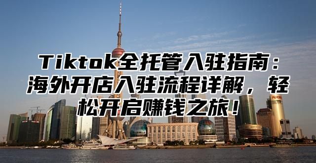 Tiktok全托管入驻指南：海外开店入驻流程详解，轻松开启赚钱之旅！