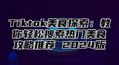 Tiktok美食探索：教你轻松搜索热门美食攻略推荐 2024版