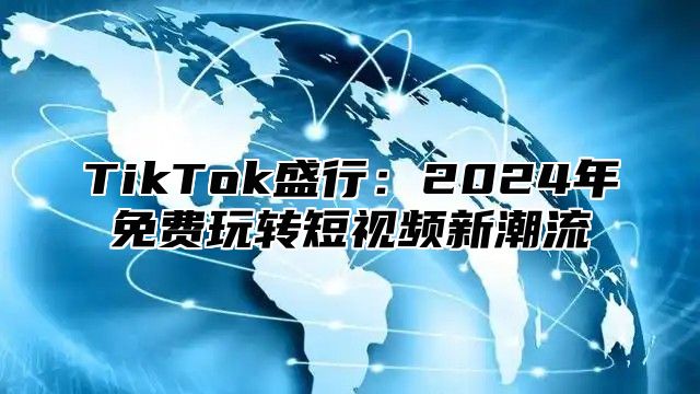 TikTok盛行：2024年免费玩转短视频新潮流