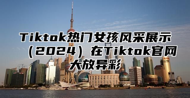 Tiktok热门女孩风采展示（2024）在Tiktok官网大放异彩