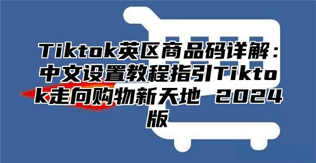 Tiktok英区商品码详解：中文设置教程指引Tiktok走向购物新天地 2024版