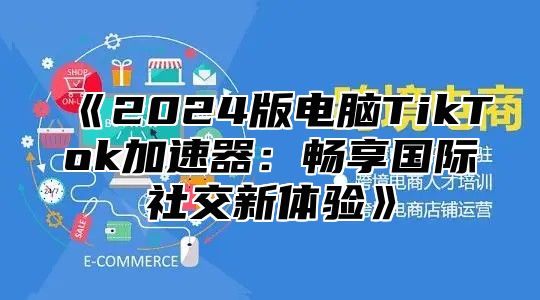 《2024版电脑TikTok加速器：畅享国际社交新体验》