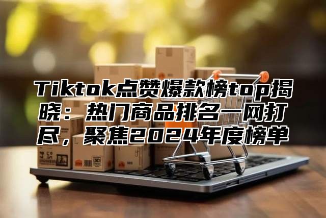 Tiktok点赞爆款榜top揭晓：热门商品排名一网打尽，聚焦2024年度榜单