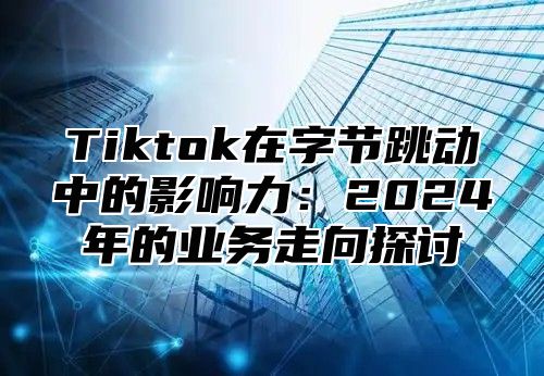 Tiktok在字节跳动中的影响力：2024年的业务走向探讨