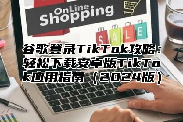 谷歌登录TikTok攻略：轻松下载安卓版TikTok应用指南（2024版）