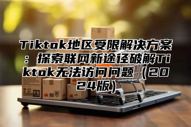 Tiktok地区受限解决方案：探索联网新途径破解Tiktok无法访问问题（2024版）