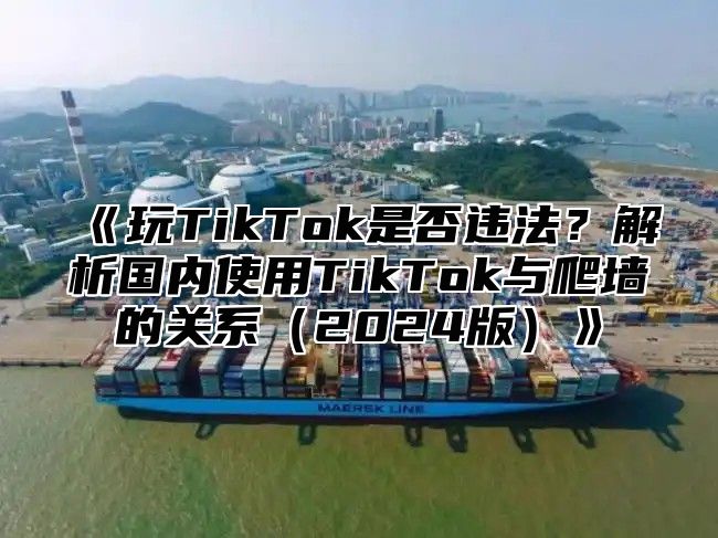 《玩TikTok是否违法？解析国内使用TikTok与爬墙的关系（2024版）》