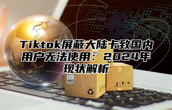 Tiktok屏蔽大陆卡致国内用户无法使用：2024年现状解析