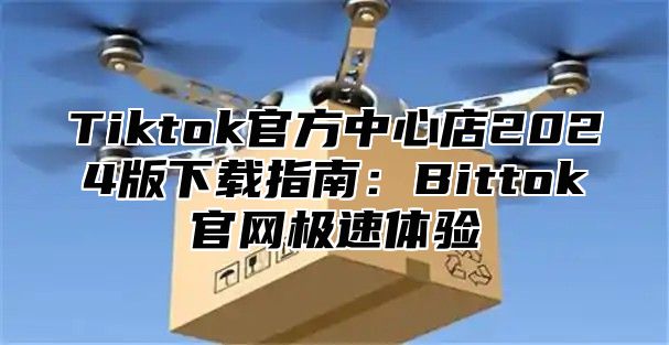 Tiktok官方中心店2024版下载指南：Bittok官网极速体验