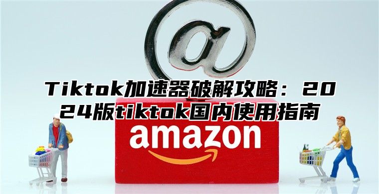 Tiktok加速器破解攻略：2024版tiktok国内使用指南