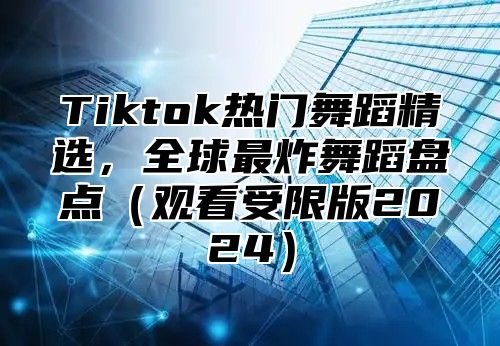 Tiktok热门舞蹈精选，全球最炸舞蹈盘点（观看受限版2024）