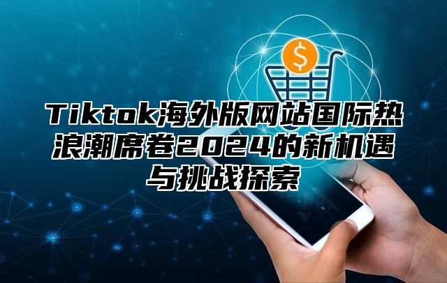 Tiktok海外版网站国际热浪潮席卷2024的新机遇与挑战探索