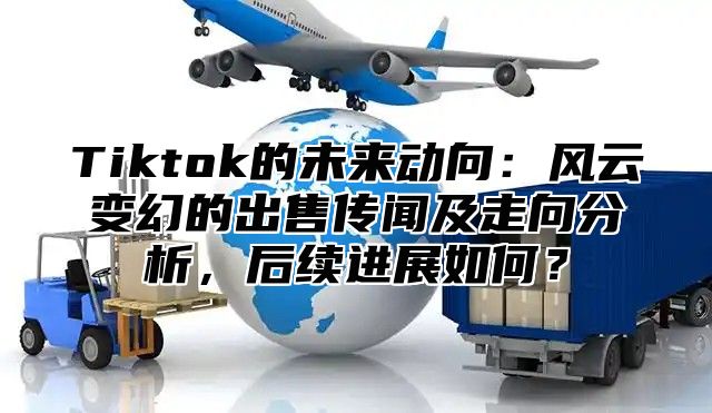 Tiktok的未来动向：风云变幻的出售传闻及走向分析，后续进展如何？