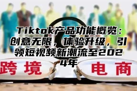 Tiktok产品功能概览：创意无限，体验升级，引领短视频新潮流至2024年