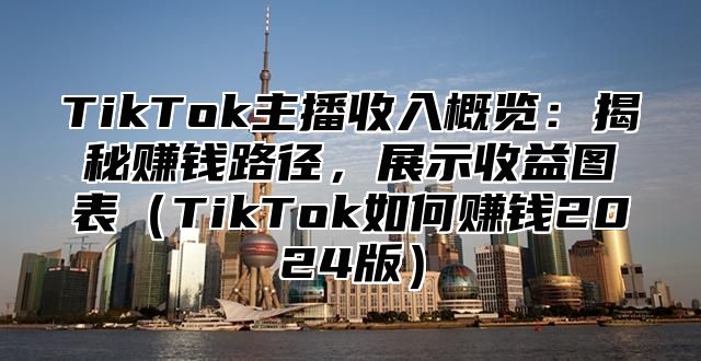 TikTok主播收入概览：揭秘赚钱路径，展示收益图表（TikTok如何赚钱2024版）