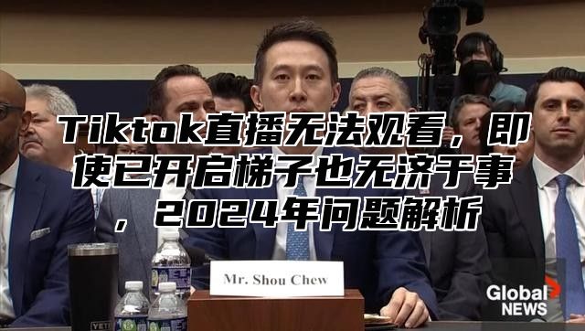 Tiktok直播无法观看，即使已开启梯子也无济于事，2024年问题解析