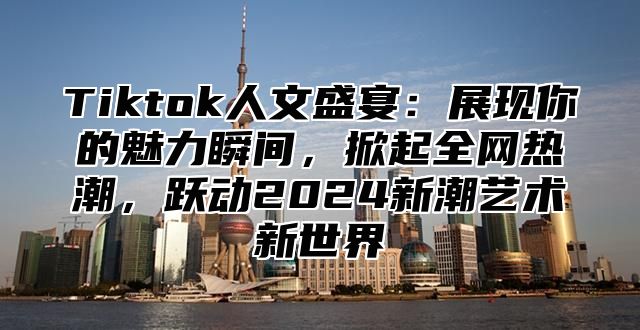 Tiktok人文盛宴：展现你的魅力瞬间，掀起全网热潮，跃动2024新潮艺术新世界