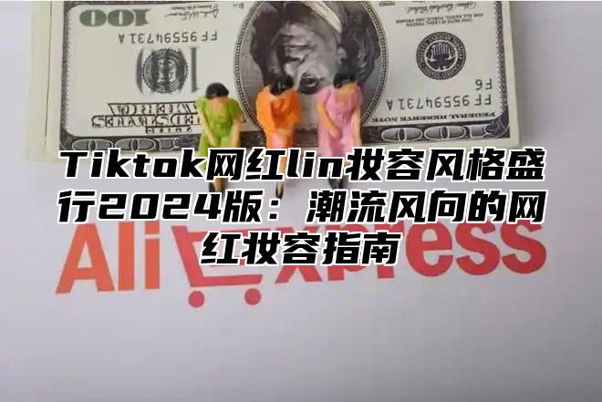 Tiktok网红lin妆容风格盛行2024版：潮流风向的网红妆容指南