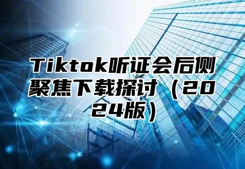 Tiktok听证会后侧聚焦下载探讨（2024版）