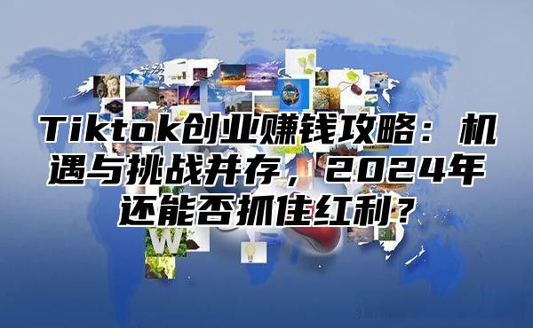 Tiktok创业赚钱攻略：机遇与挑战并存，2024年还能否抓住红利？