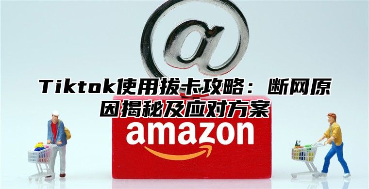 Tiktok使用拔卡攻略：断网原因揭秘及应对方案