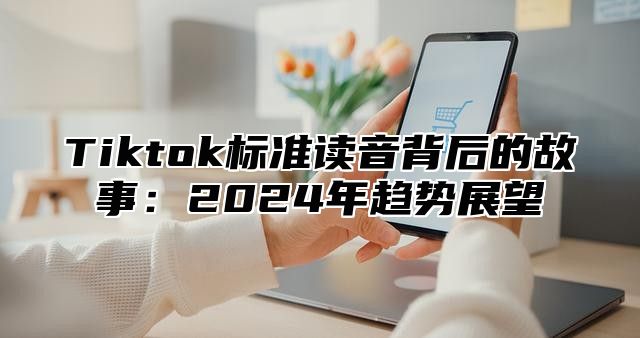 Tiktok标准读音背后的故事：2024年趋势展望