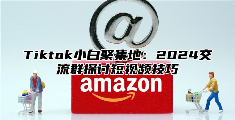 Tiktok小白聚集地：2024交流群探讨短视频技巧