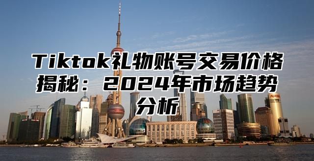 Tiktok礼物账号交易价格揭秘：2024年市场趋势分析