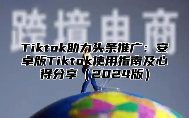 Tiktok助力头条推广：安卓版Tiktok使用指南及心得分享（2024版）