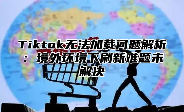 Tiktok无法加载问题解析：境外环境下刷新难题未解决