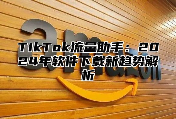 TikTok流量助手：2024年软件下载新趋势解析