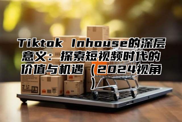 Tiktok Inhouse的深层意义：探索短视频时代的价值与机遇（2024视角）