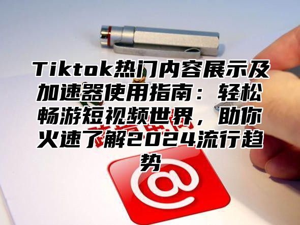 Tiktok热门内容展示及加速器使用指南：轻松畅游短视频世界，助你火速了解2024流行趋势