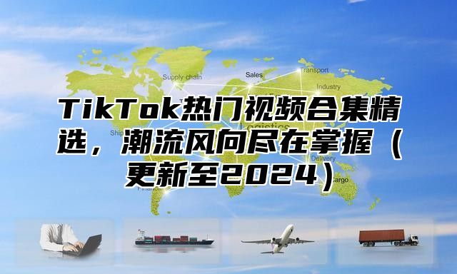 TikTok热门视频合集精选，潮流风向尽在掌握（更新至2024）