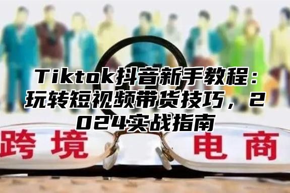 Tiktok抖音新手教程：玩转短视频带货技巧，2024实战指南