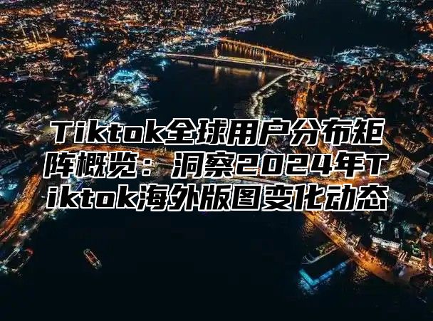 Tiktok全球用户分布矩阵概览：洞察2024年Tiktok海外版图变化动态