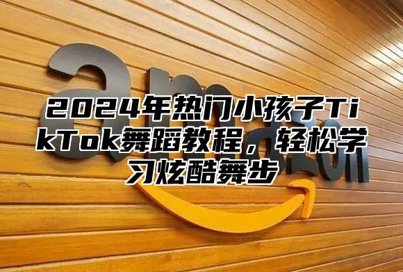 2024年热门小孩子TikTok舞蹈教程，轻松学习炫酷舞步