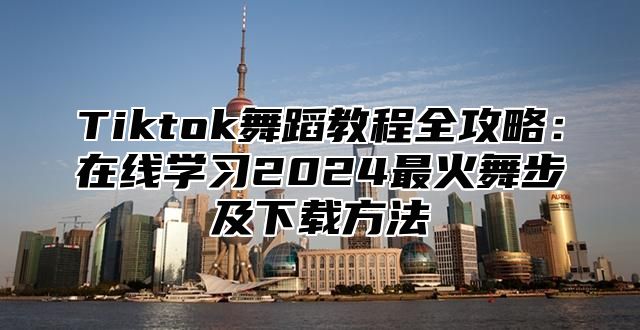 Tiktok舞蹈教程全攻略：在线学习2024最火舞步及下载方法