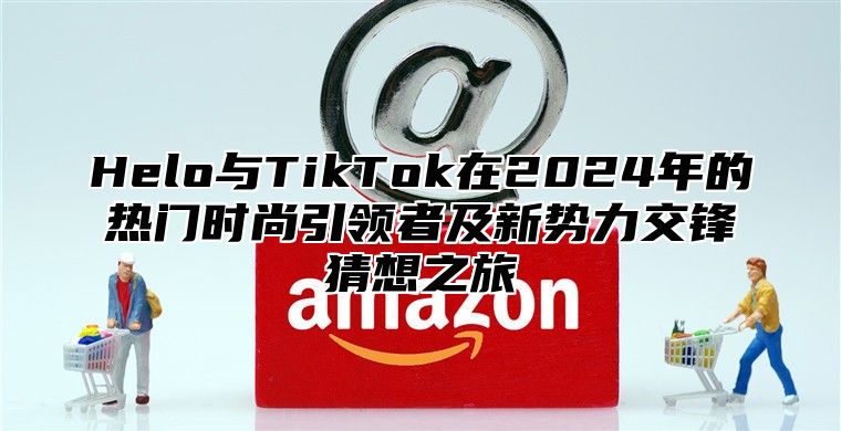 Helo与TikTok在2024年的热门时尚引领者及新势力交锋猜想之旅