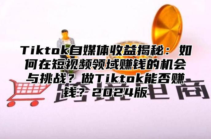 Tiktok自媒体收益揭秘：如何在短视频领域赚钱的机会与挑战？做Tiktok能否赚钱？2024版