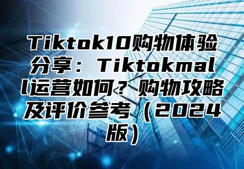 Tiktok10购物体验分享：Tiktokmall运营如何？购物攻略及评价参考（2024版）