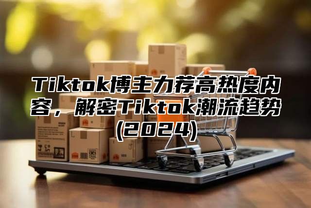 Tiktok博主力荐高热度内容，解密Tiktok潮流趋势(2024)