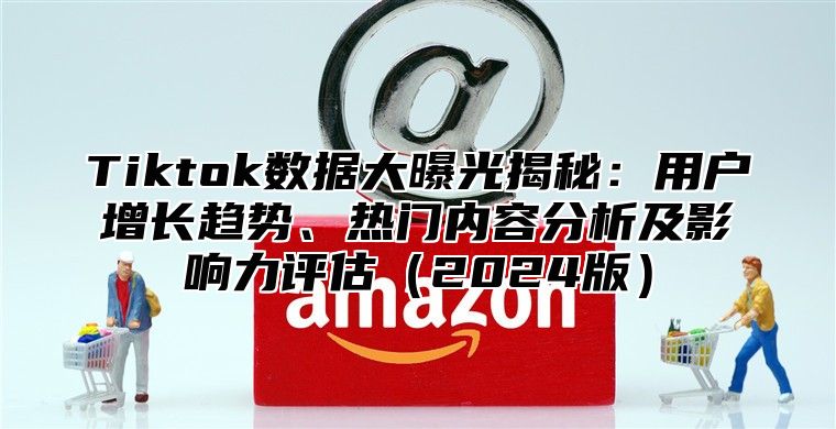 Tiktok数据大曝光揭秘：用户增长趋势、热门内容分析及影响力评估（2024版）