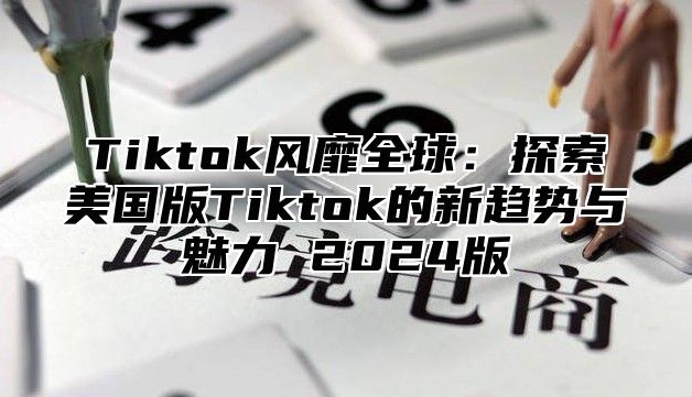 Tiktok风靡全球：探索美国版Tiktok的新趋势与魅力 2024版