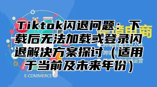 Tiktok闪退问题：下载后无法加载或登录闪退解决方案探讨（适用于当前及未来年份）