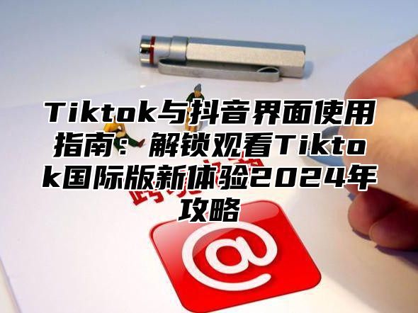 Tiktok与抖音界面使用指南：解锁观看Tiktok国际版新体验2024年攻略