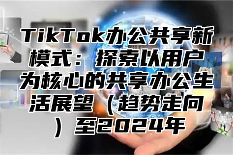 TikTok办公共享新模式：探索以用户为核心的共享办公生活展望（趋势走向）至2024年