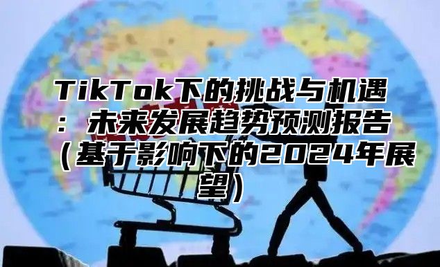 TikTok下的挑战与机遇：未来发展趋势预测报告（基于影响下的2024年展望）