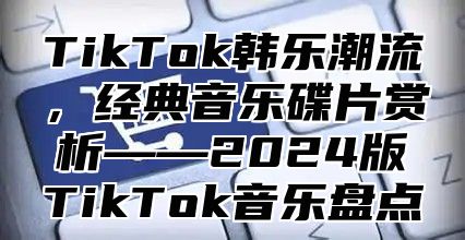 TikTok韩乐潮流，经典音乐碟片赏析——2024版TikTok音乐盘点