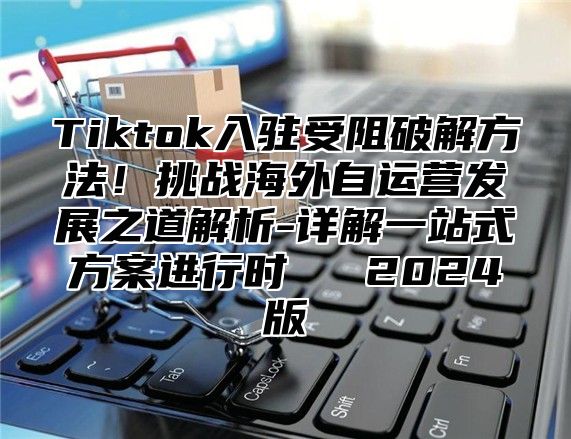 Tiktok入驻受阻破解方法！挑战海外自运营发展之道解析-详解一站式方案进行时​​ 2024版